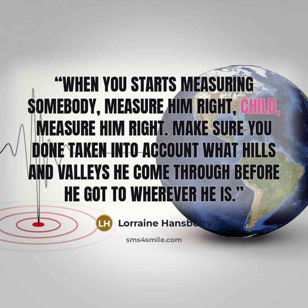 “When you starts measuring somebody, measure him right, child, measure him right. Make sure you done taken into account what hills and valleys he come through before he got to wherever he is.” quote by Lorraine Hansberry