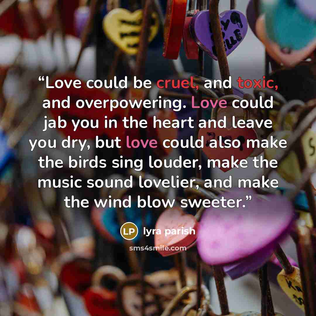 “Love could be cruel, and toxic, and overpowering. Love could jab you in the heart and leave you dry, but love could also make the birds sing louder, make the music sound lovelier, and make the wind blow sweeter.” quote by Lyra Parish