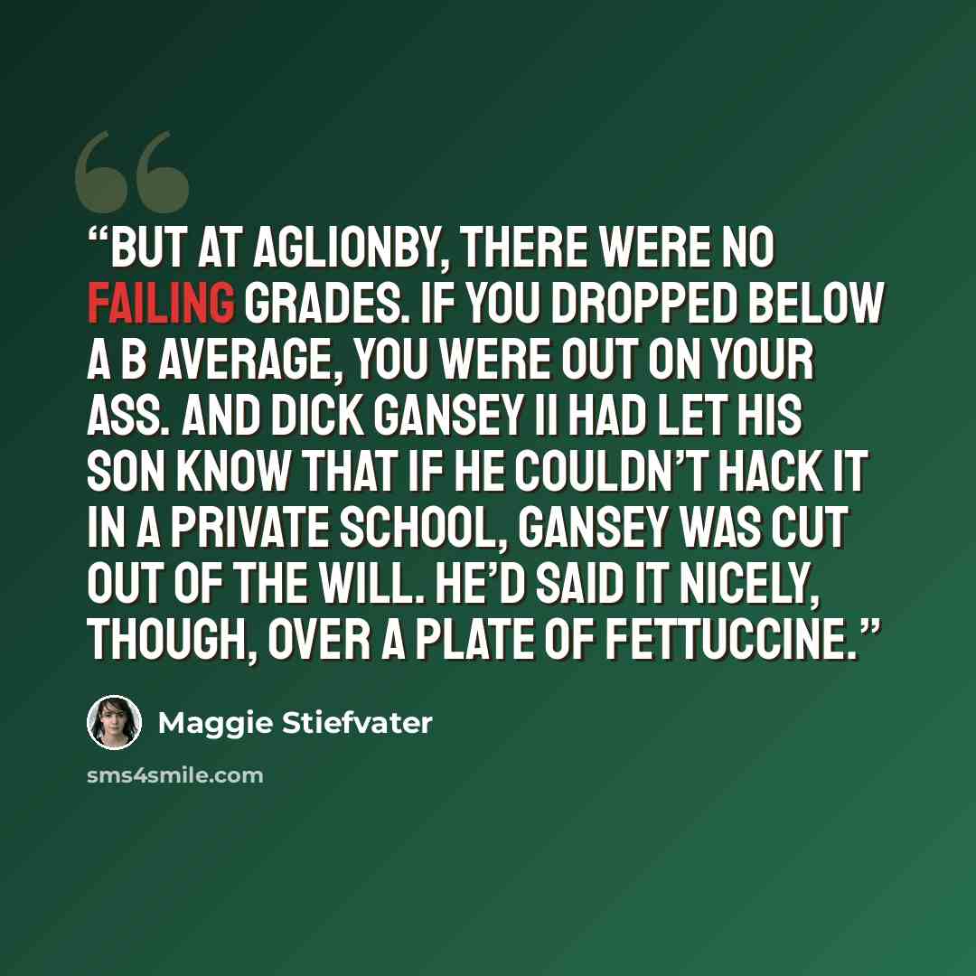 “But at Aglionby, there were no failing grades. If you dropped below a B average, you were out on your ass. And Dick Gansey II had let his son know that if he couldn’t hack it in a private school, Gansey was cut out of the will. He’d said it nicely, though, over a plate of fettuccine.” quote by Maggie Stiefvater