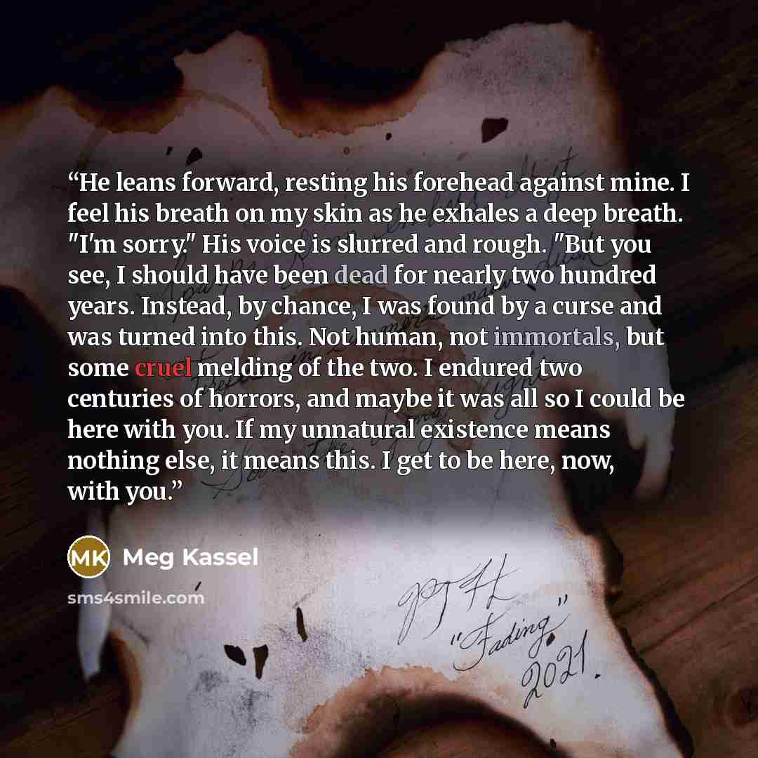 “He leans forward, resting his forehead against mine. I feel his breath on my skin as he exhales a deep breath. "I'm sorry." His voice is slurred and rough. "But you see, I should have been dead for nearly two hundred years. Instead, by chance, I was found by a curse and was turned into this. Not…” quote by Meg Kassel