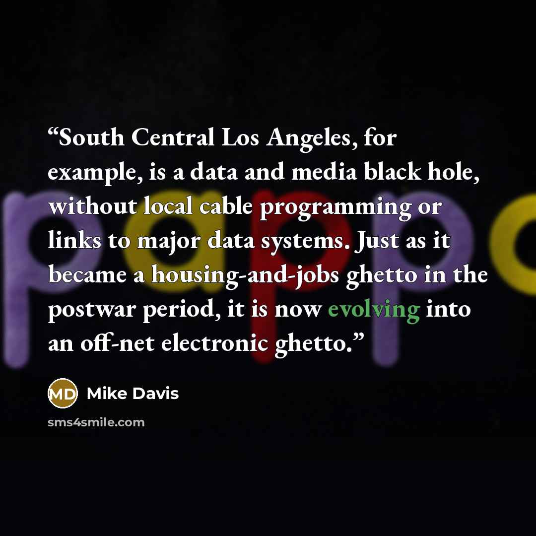 “South Central Los Angeles, for example, is a data and media black hole, without local cable programming or links to major data systems. Just as it became a housing-and-jobs ghetto in the postwar period, it is now evolving into an off-net electronic ghetto.” quote by Mike Davis