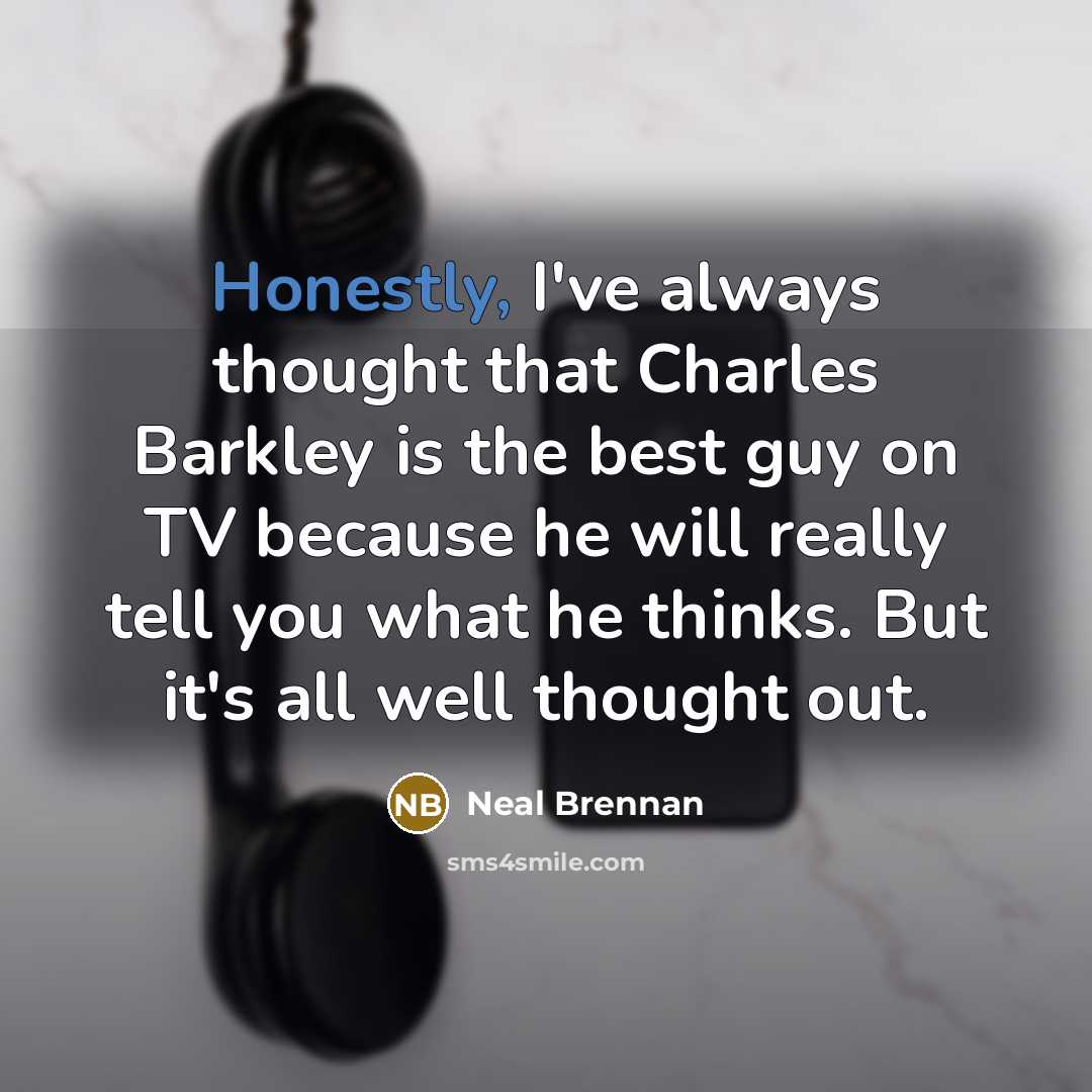 “Honestly, I've always thought that Charles Barkley is the best guy on TV because he will really tell you what he thinks. But it's all well thought out.” quote by Neal Brennan