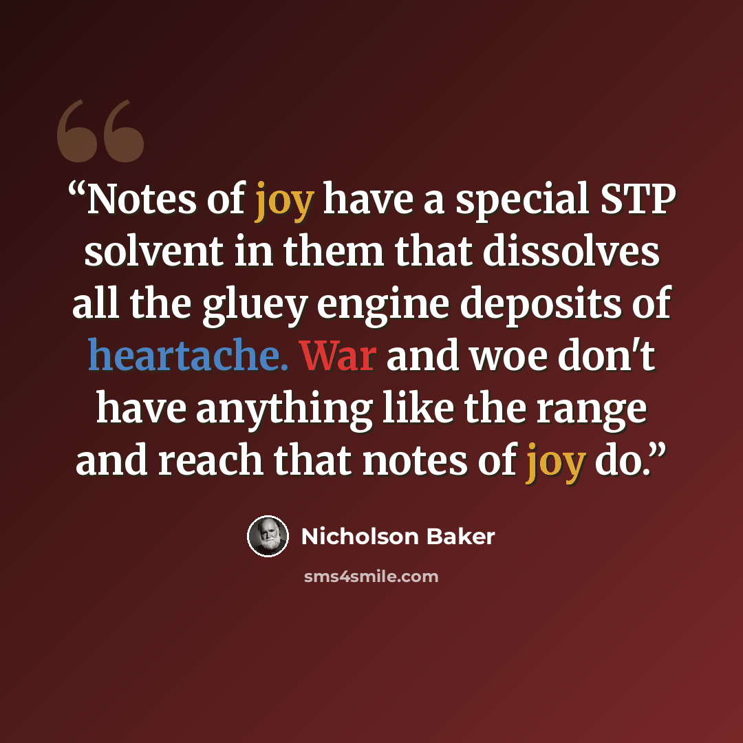 “Notes of joy have a special STP solvent in them that dissolves all the gluey engine deposits of heartache. War and woe don't have anything like the range and reach that notes of joy do.” quote by Nicholson Baker