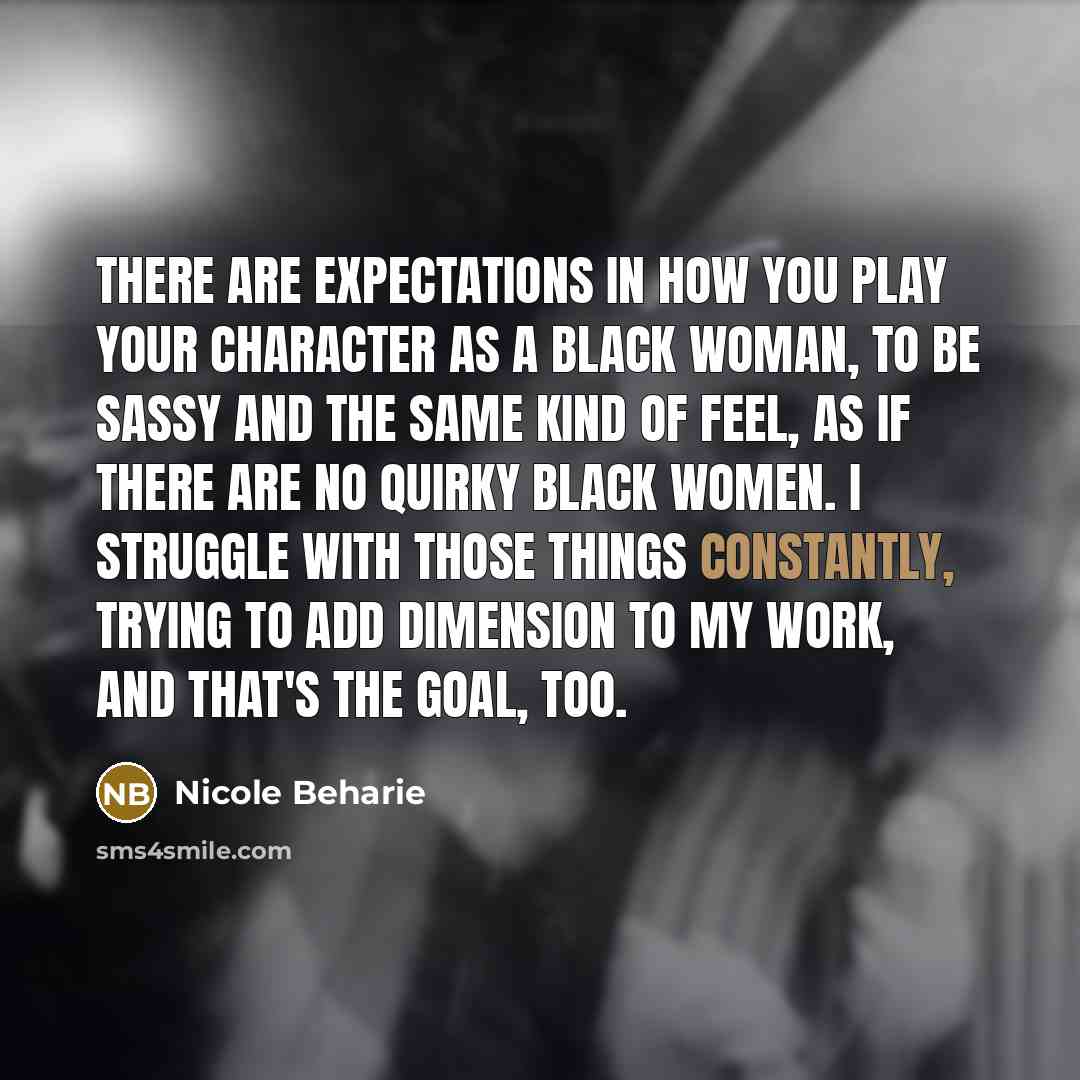 “There are expectations in how you play your character as a black woman, to be sassy and the same kind of feel, as if there are no quirky black women. I struggle with those things constantly, trying to add dimension to my work, and that's the goal, too.” quote by Nicole Beharie