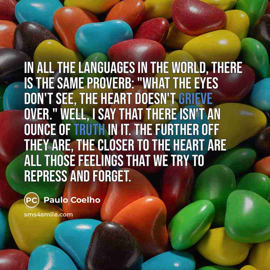 “In all the languages in the world, there is the same proverb: "What the eyes don't see, the heart doesn't grieve over." Well, I say that there isn't an ounce of truth in it. The further off they are, the closer to the heart are all those feelings that we try to repress and forget.” quote by Paulo Coelho