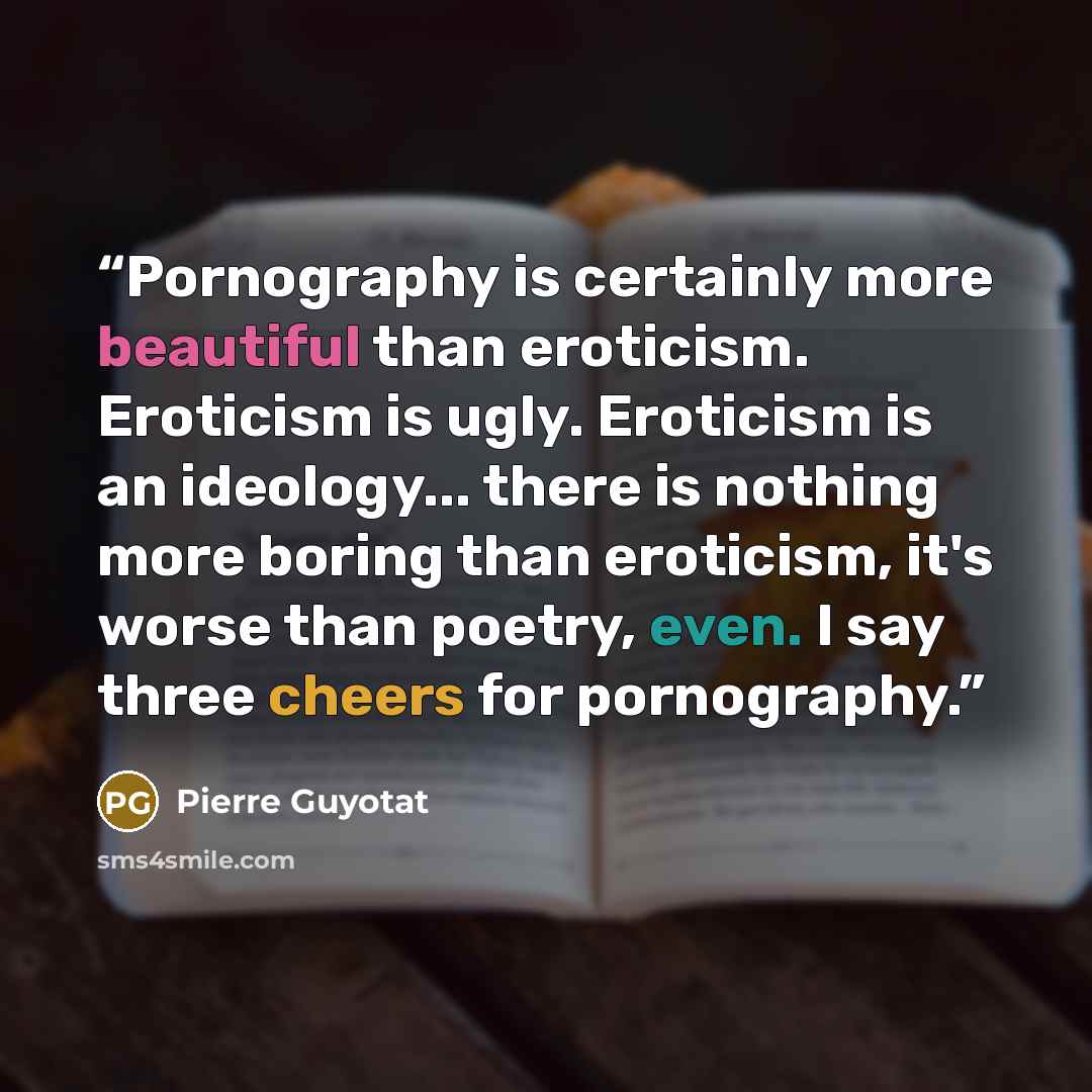 “Pornography is certainly more beautiful than eroticism. Eroticism is ugly. Eroticism is an ideology... there is nothing more boring than eroticism, it's worse than poetry, even. I say three cheers for pornography.” quote by Pierre Guyotat