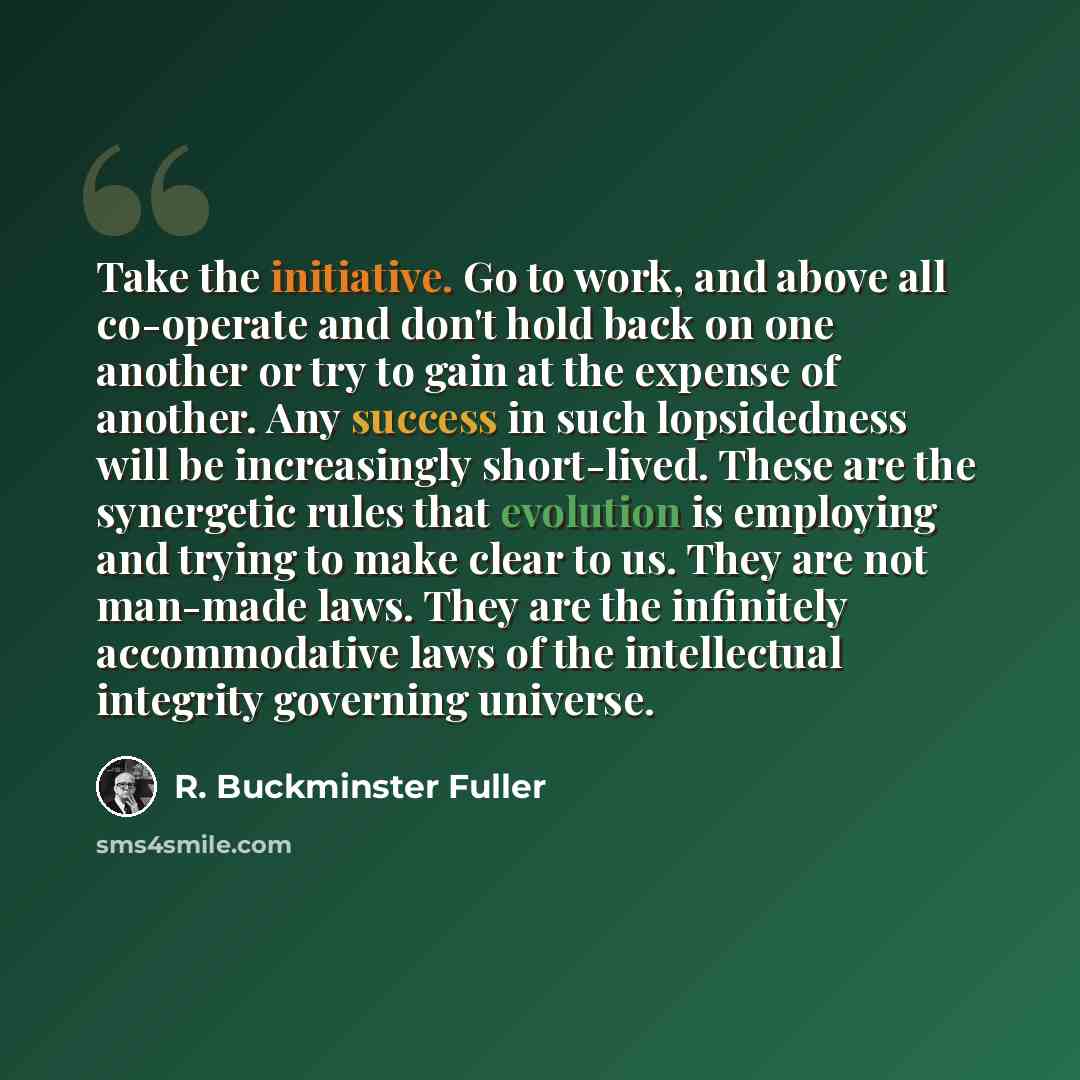 “Take the initiative. Go to work, and above all co-operate and don't hold back on one another or try to gain at the expense of another. Any success in such lopsidedness will be increasingly short-lived. These are the synergetic rules that evolution is employing and trying to make clear to us. They…” quote by R. Buckminster Fuller