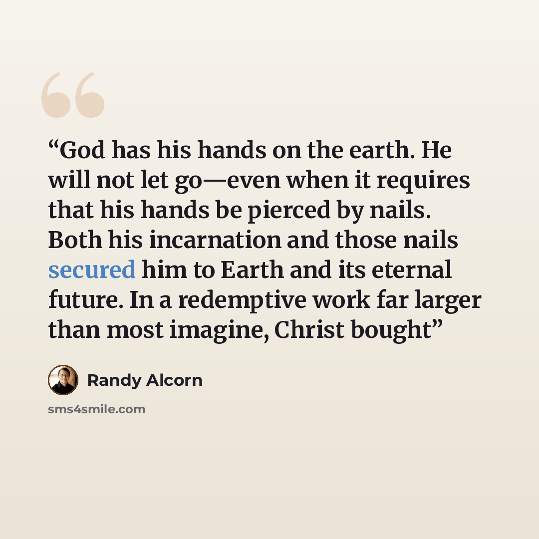 “God has his hands on the earth. He will not let go—even when it requires that his hands be pierced by nails. Both his incarnation and those nails secured him to Earth and its eternal future. In a redemptive work far larger than most imagine, Christ bought” quote by Randy Alcorn
