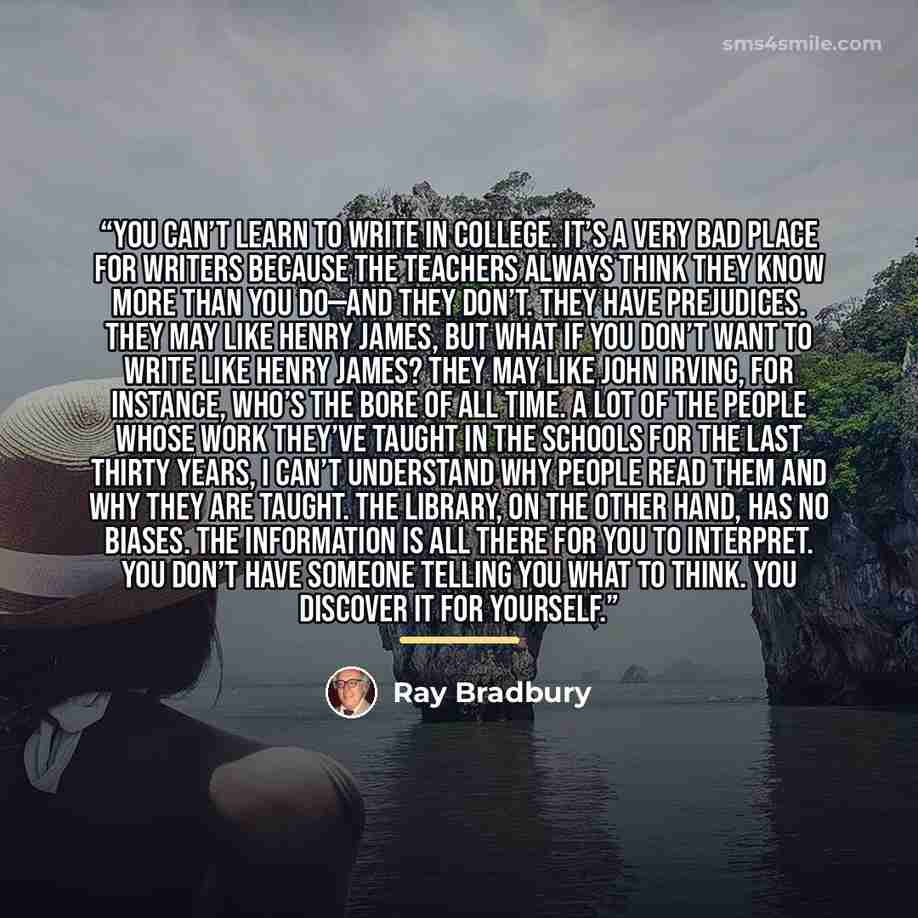 “You can’t learn to write in college. It’s a very bad place for writers because the teachers always think they know more than you do—and they don’t. They have prejudices. They may like Henry James, but what if you don’t want to write like Henry James? They may like John Irving, for instance, who’s…” quote by Ray Bradbury
