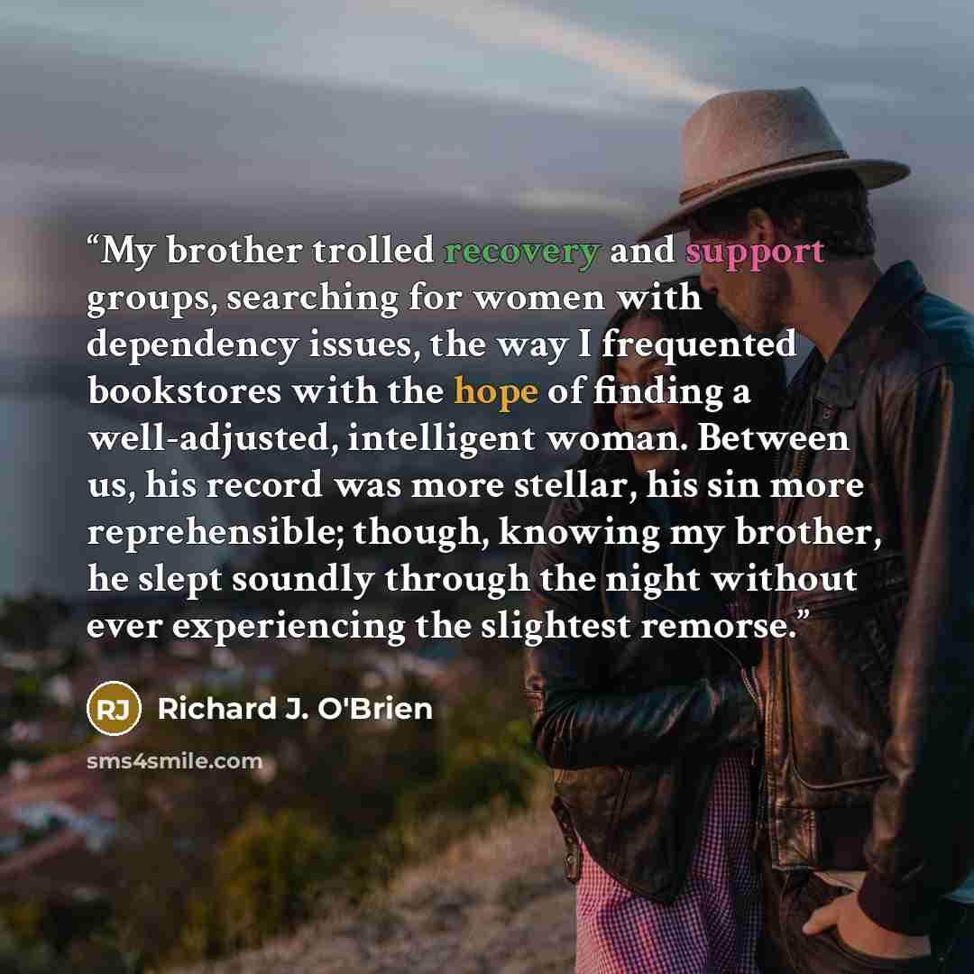 “My brother trolled recovery and support groups, searching for women with dependency issues, the way I frequented bookstores with the hope of finding a well-adjusted, intelligent woman. Between us, his record was more stellar, his sin more reprehensible; though, knowing my brother, he slept soundly…” quote by Richard J. O'Brien