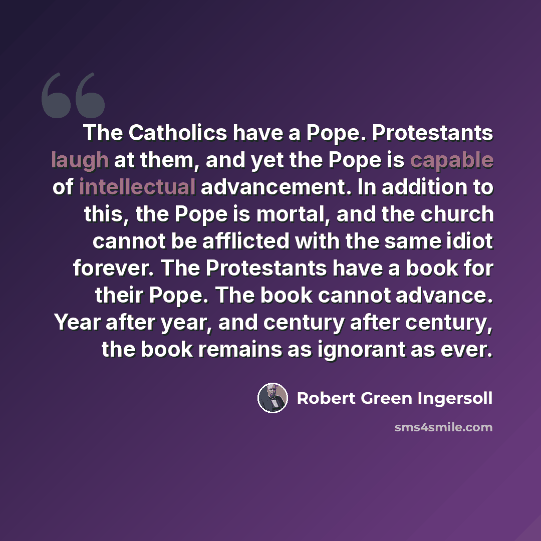“The Catholics have a Pope. Protestants laugh at them, and yet the Pope is capable of intellectual advancement. In addition to this, the Pope is mortal, and the church cannot be afflicted with the same idiot forever. The Protestants have a book for their Pope. The book cannot advance. Year after…” quote by Robert Green Ingersoll