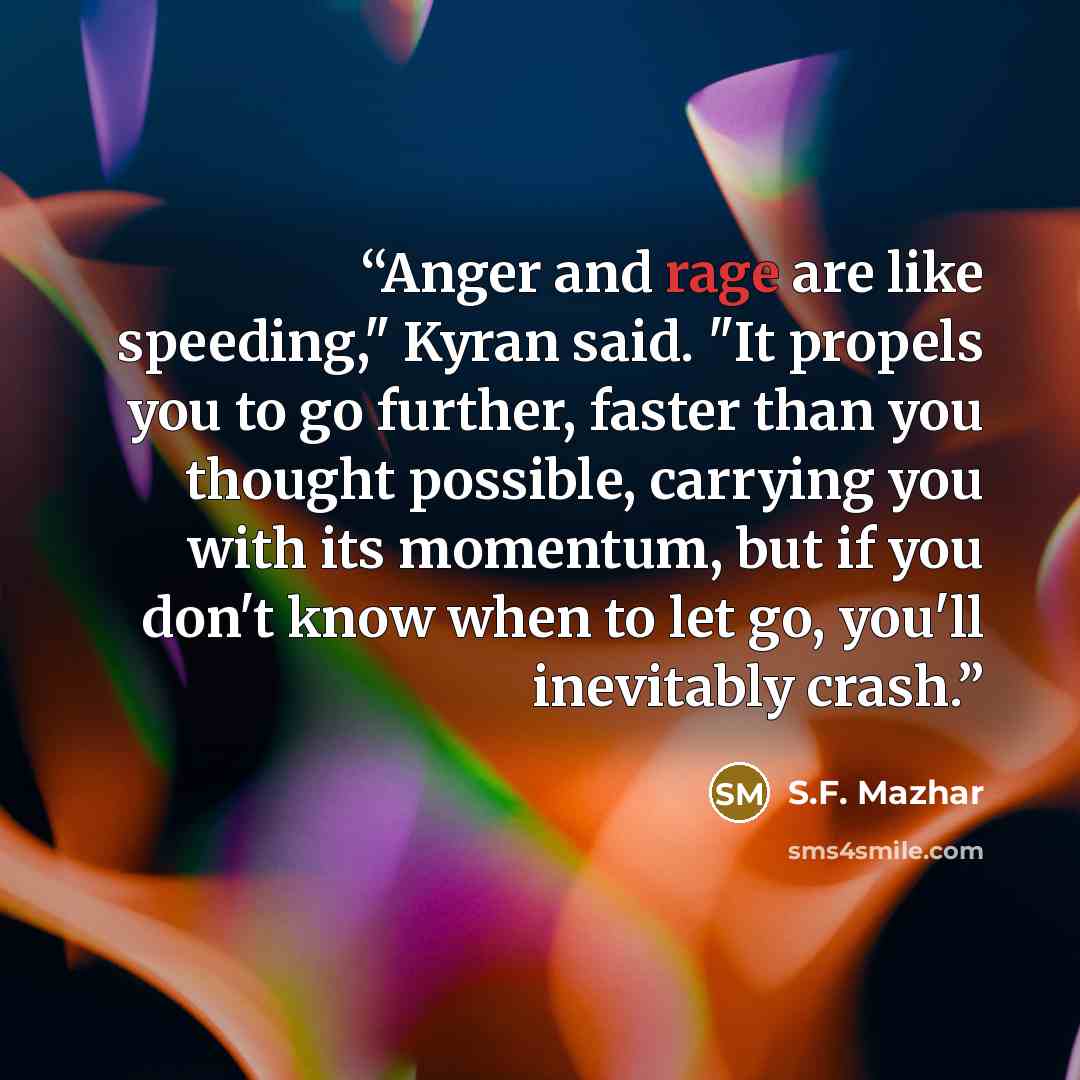 “Anger and rage are like speeding," Kyran said. "It propels you to go further, faster than you thought possible, carrying you with its momentum, but if you don't know when to let go, you'll inevitably crash.” quote by S.F. Mazhar