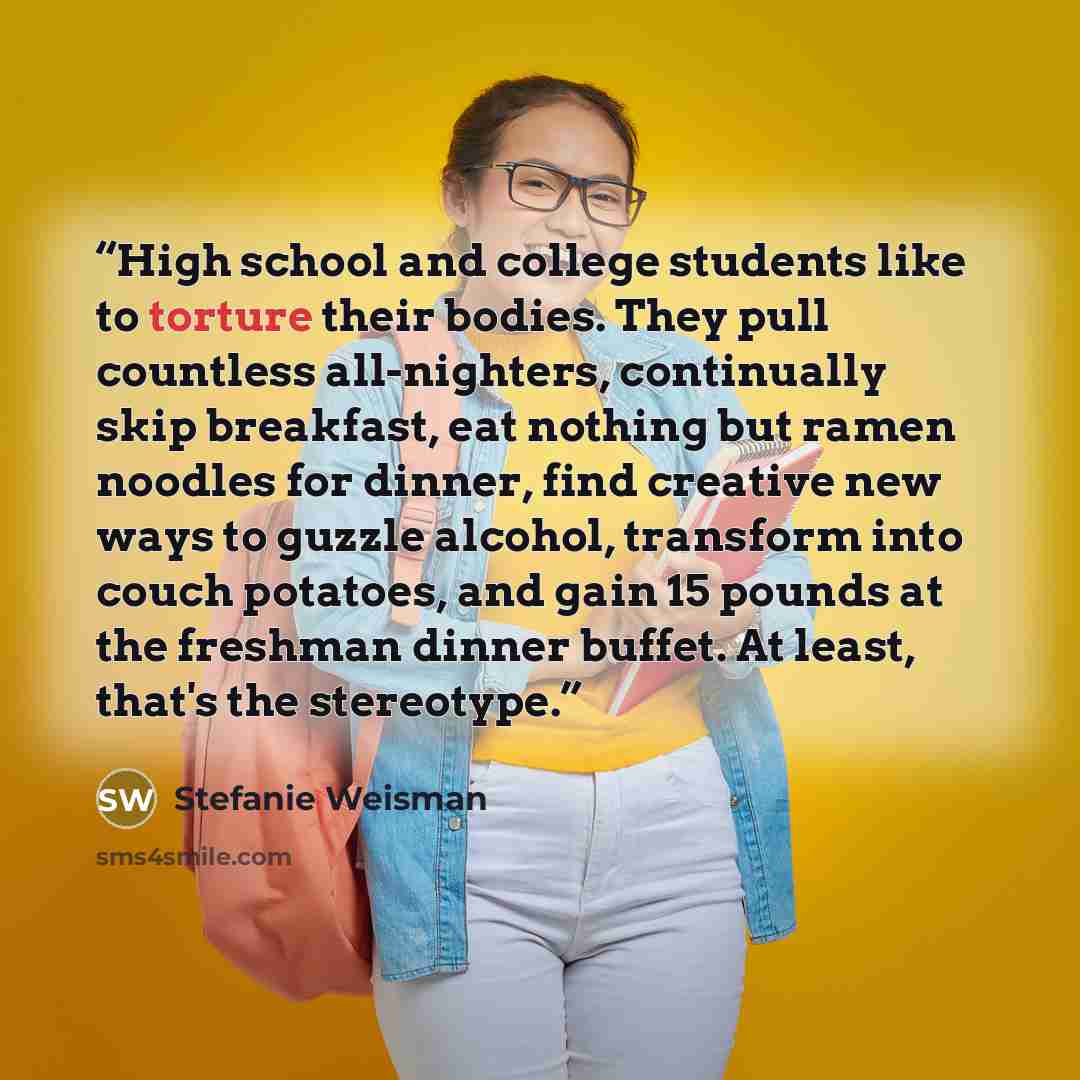 “High school and college students like to torture their bodies. They pull countless all-nighters, continually skip breakfast, eat nothing but ramen noodles for dinner, find creative new ways to guzzle alcohol, transform into couch potatoes, and gain 15 pounds at the freshman dinner buffet. At…” quote by Stefanie Weisman
