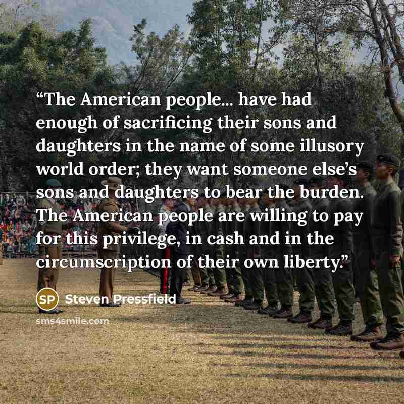 “The American people... have had enough of sacrificing their sons and daughters in the name of some illusory world order; they want someone else’s sons and daughters to bear the burden. The American people are willing to pay for this privilege, in cash and in the circumscription of their own liberty.” quote by Steven Pressfield