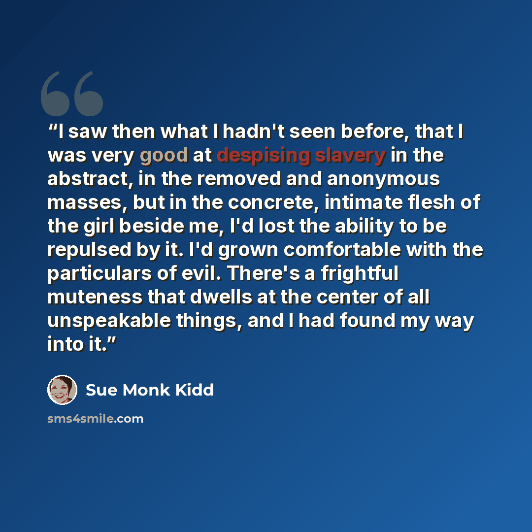 “I saw then what I hadn't seen before, that I was very good at despising slavery in the abstract, in the removed and anonymous masses, but in the concrete, intimate flesh of the girl beside me, I'd lost the ability to be repulsed by it. I'd grown comfortable with the particulars of evil. There's a…” quote by Sue Monk Kidd