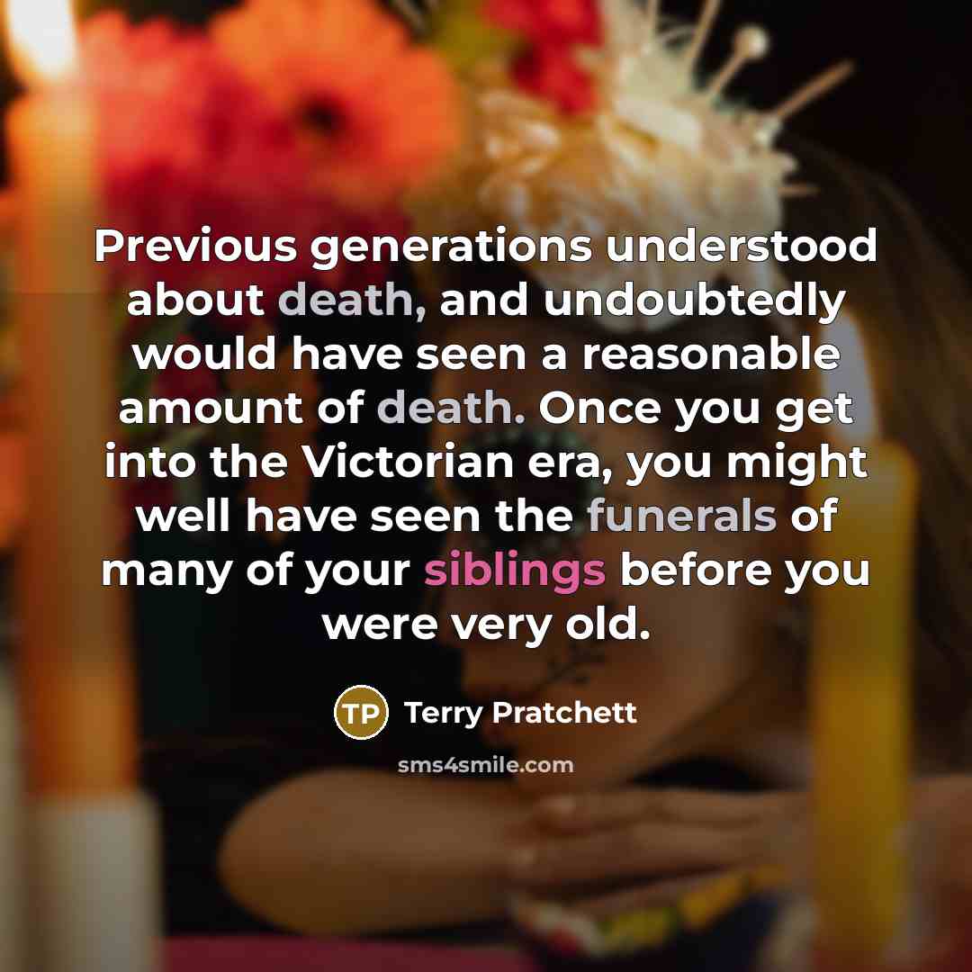 “Previous generations understood about death, and undoubtedly would have seen a reasonable amount of death. Once you get into the Victorian era, you might well have seen the funerals of many of your siblings before you were very old.” quote by Terry Pratchett