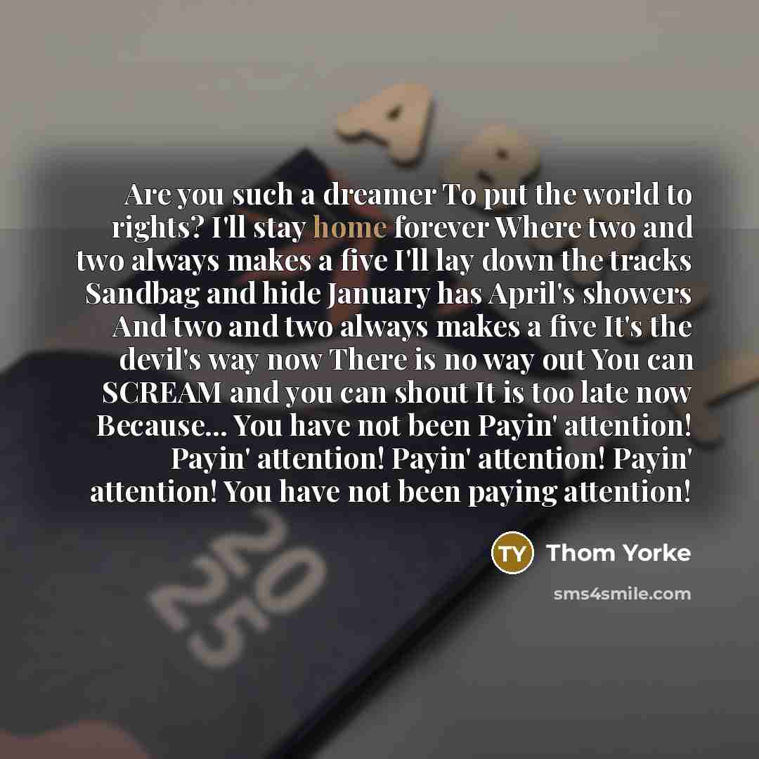 “Are you such a dreamer To put the world to rights? I'll stay home forever Where two and two always makes a five I'll lay down the tracks Sandbag and hide January has April's showers And two and two always makes a five It's the devil's way now There is no way out You can SCREAM and you can shout It…” quote by Thom Yorke