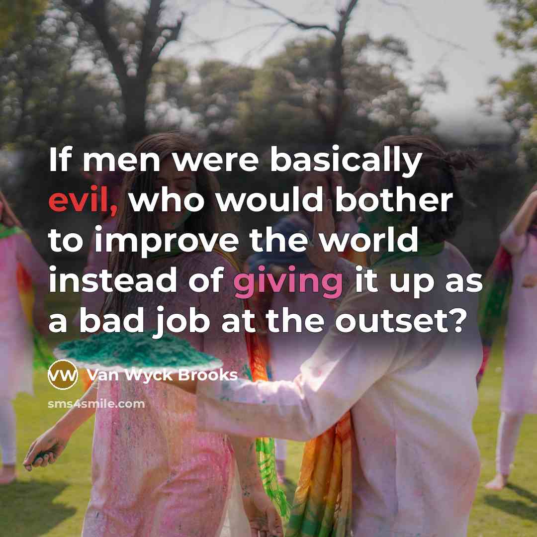 “If men were basically evil, who would bother to improve the world instead of giving it up as a bad job at the outset?” quote by Van Wyck Brooks