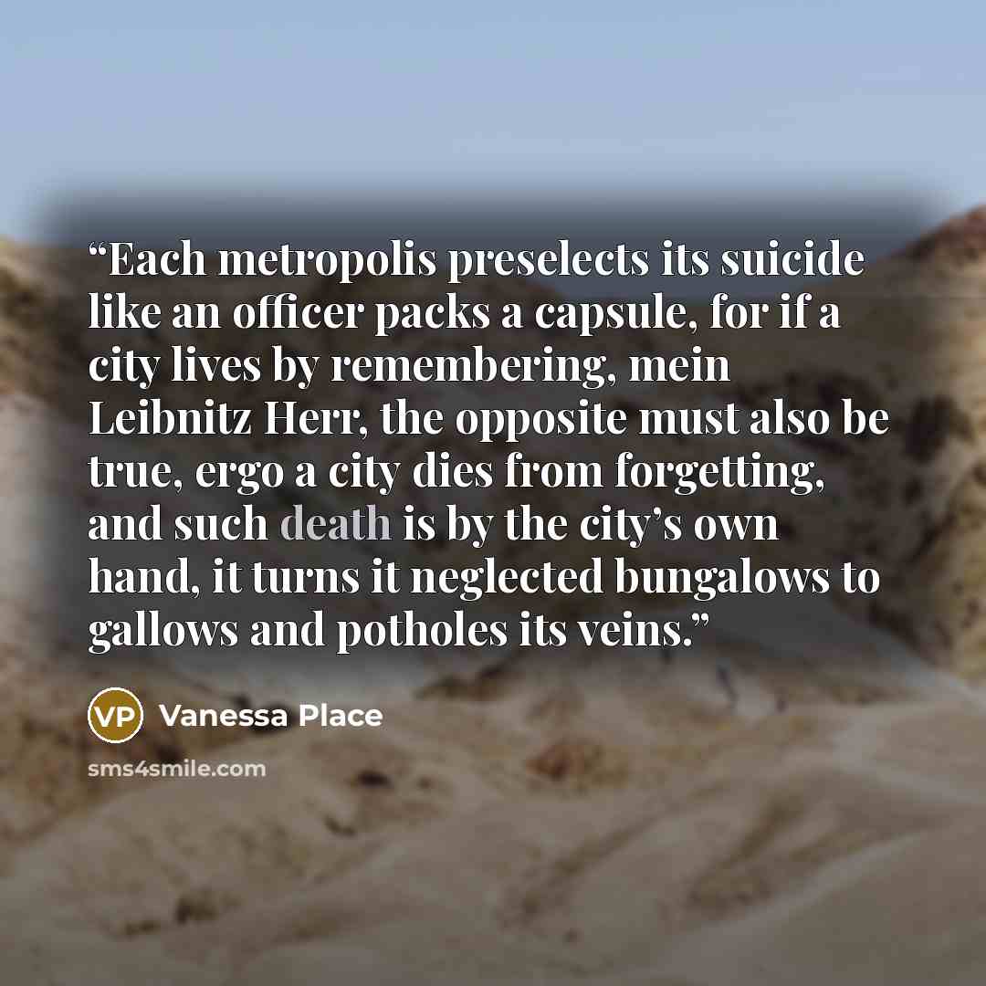 “Each metropolis preselects its suicide like an officer packs a capsule, for if a city lives by remembering, mein Leibnitz Herr, the opposite must also be true, ergo a city dies from forgetting, and such death is by the city’s own hand, it turns it neglected bungalows to gallows and potholes its…” quote by Vanessa Place