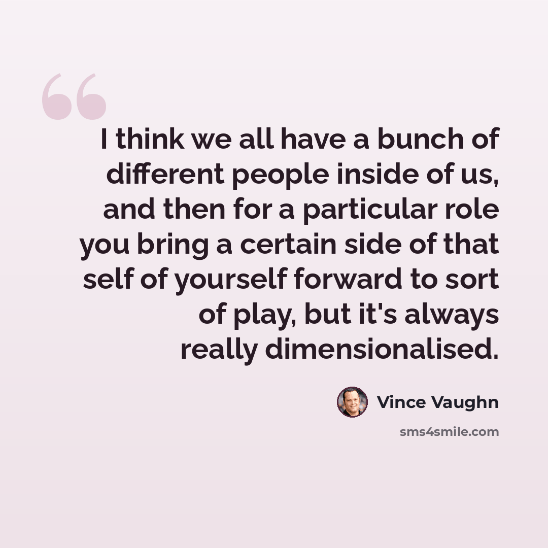 “I think we all have a bunch of different people inside of us, and then for a particular role you bring a certain side of that self of yourself forward to sort of play, but it's always really dimensionalised.” quote by Vince Vaughn
