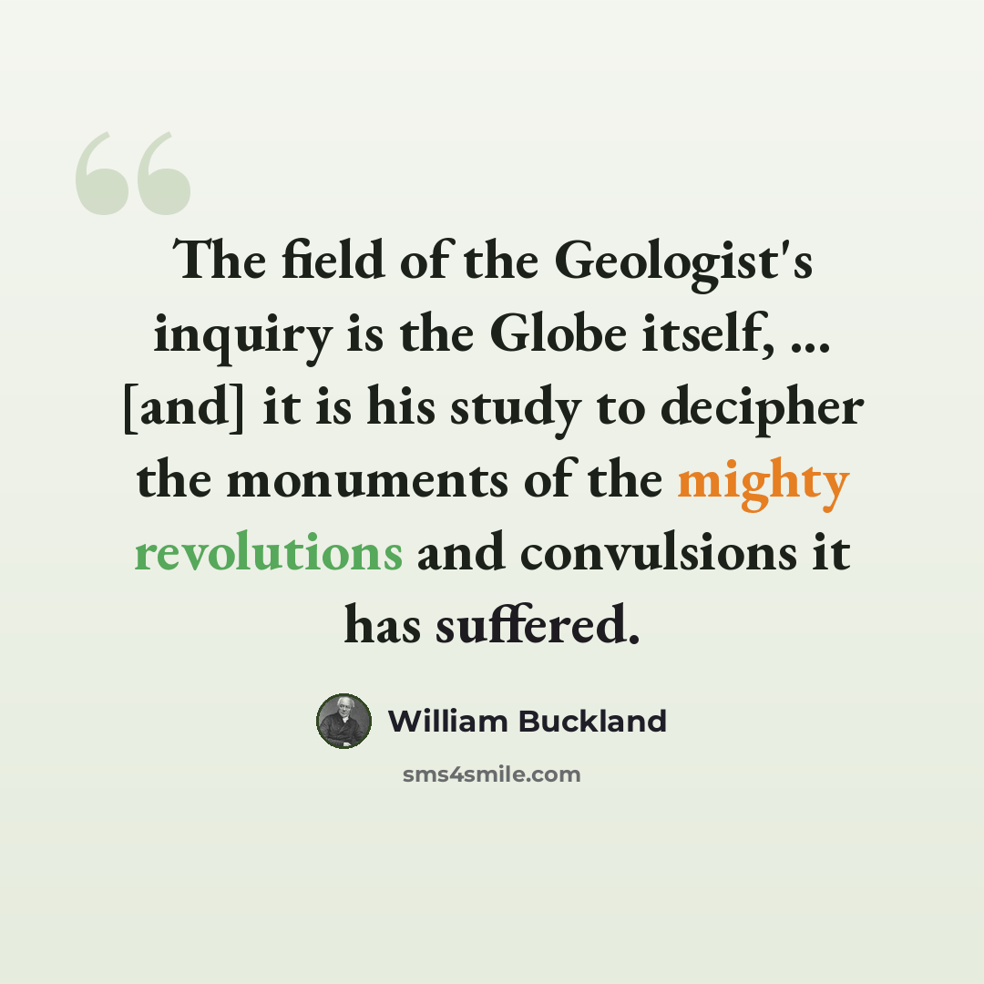 “The field of the Geologist's inquiry is the Globe itself, ... [and] it is his study to decipher the monuments of the mighty revolutions and convulsions it has suffered.” quote by William Buckland
