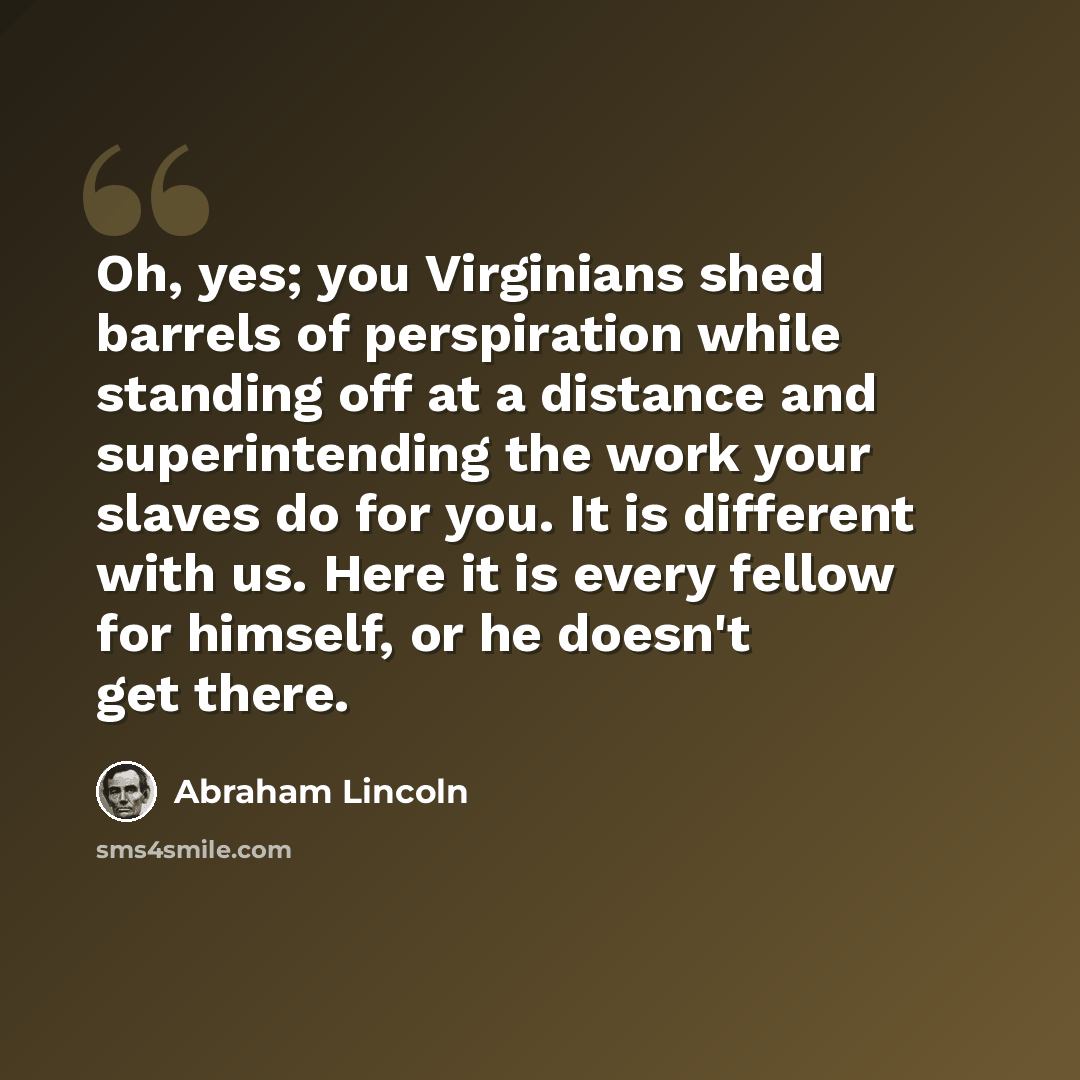 “Oh, yes; you Virginians shed barrels of perspiration while standing off at a distance and superintending the work your slaves do for you. It is different with us. Here it is every fellow for himself, or he doesn't get there.” quote by Abraham Lincoln