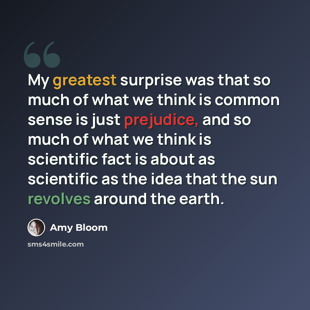 “My greatest surprise was that so much of what we think is common sense is just prejudice, and so much of what we think is scientific fact is about as scientific as the idea that the sun revolves around the earth.” quote by Amy Bloom