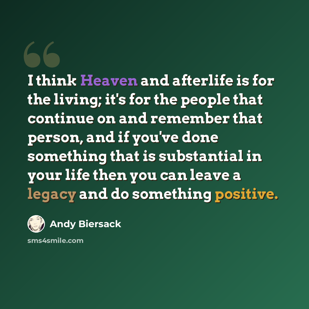 “I think Heaven and afterlife is for the living; it's for the people that continue on and remember that person, and if you've done something that is substantial in your life then you can leave a legacy and do something positive.” quote by Andy Biersack