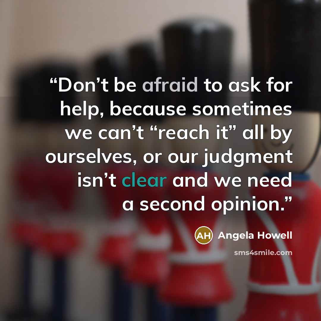 “Don’t be afraid to ask for help, because sometimes we can’t “reach it” all by ourselves, or our judgment isn’t clear and we need a second opinion.” quote by Angela Howell