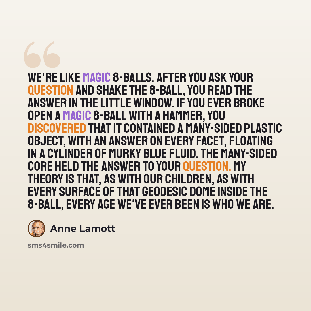 “We're like Magic 8-Balls. After you ask your question and shake the 8-Ball, you read the answer in the little window. If you ever broke open a Magic 8-Ball with a hammer, you discovered that it contained a many-sided plastic object, with an answer on every facet, floating in a cylinder of murky…” quote by Anne Lamott