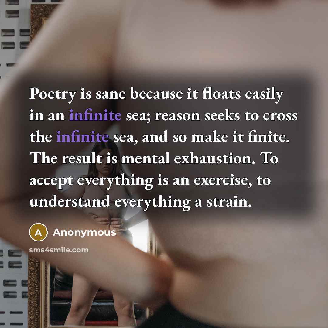 “Poetry is sane because it floats easily in an infinite sea; reason seeks to cross the infinite sea, and so make it finite. The result is mental exhaustion. To accept everything is an exercise, to understand everything a strain.” quote by Anonymous