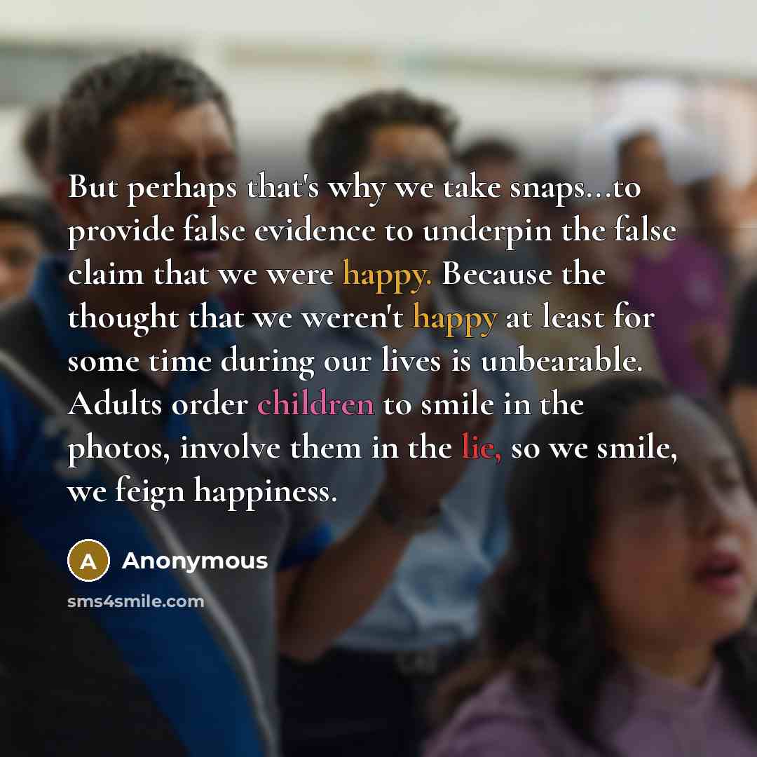 “But perhaps that's why we take snaps...to provide false evidence to underpin the false claim that we were happy. Because the thought that we weren't happy at least for some time during our lives is unbearable. Adults order children to smile in the photos, involve them in the lie, so we smile, we…” quote by Anonymous