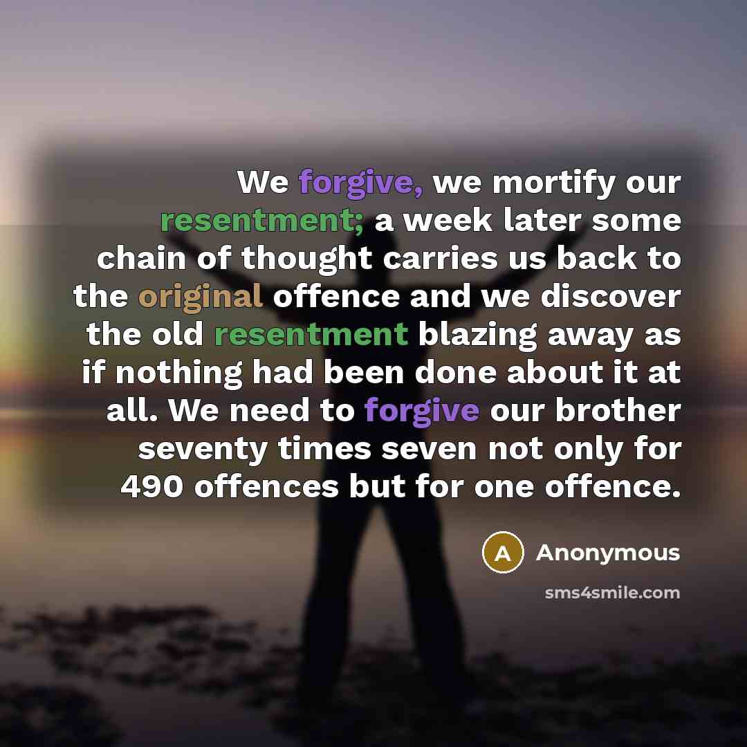 “We forgive, we mortify our resentment; a week later some chain of thought carries us back to the original offence and we discover the old resentment blazing away as if nothing had been done about it at all. We need to forgive our brother seventy times seven not only for 490 offences but for one…” quote by Anonymous