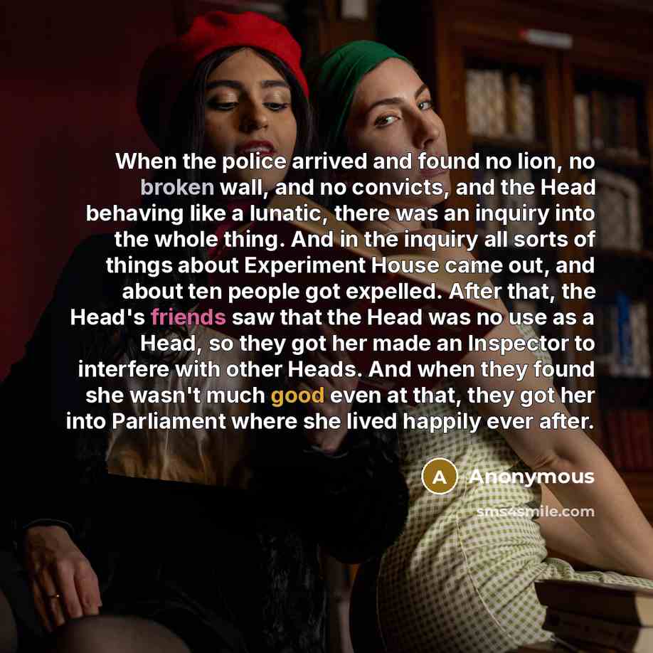 “When the police arrived and found no lion, no broken wall, and no convicts, and the Head behaving like a lunatic, there was an inquiry into the whole thing. And in the inquiry all sorts of things about Experiment House came out, and about ten people got expelled. After that, the Head's friends saw…” quote by Anonymous