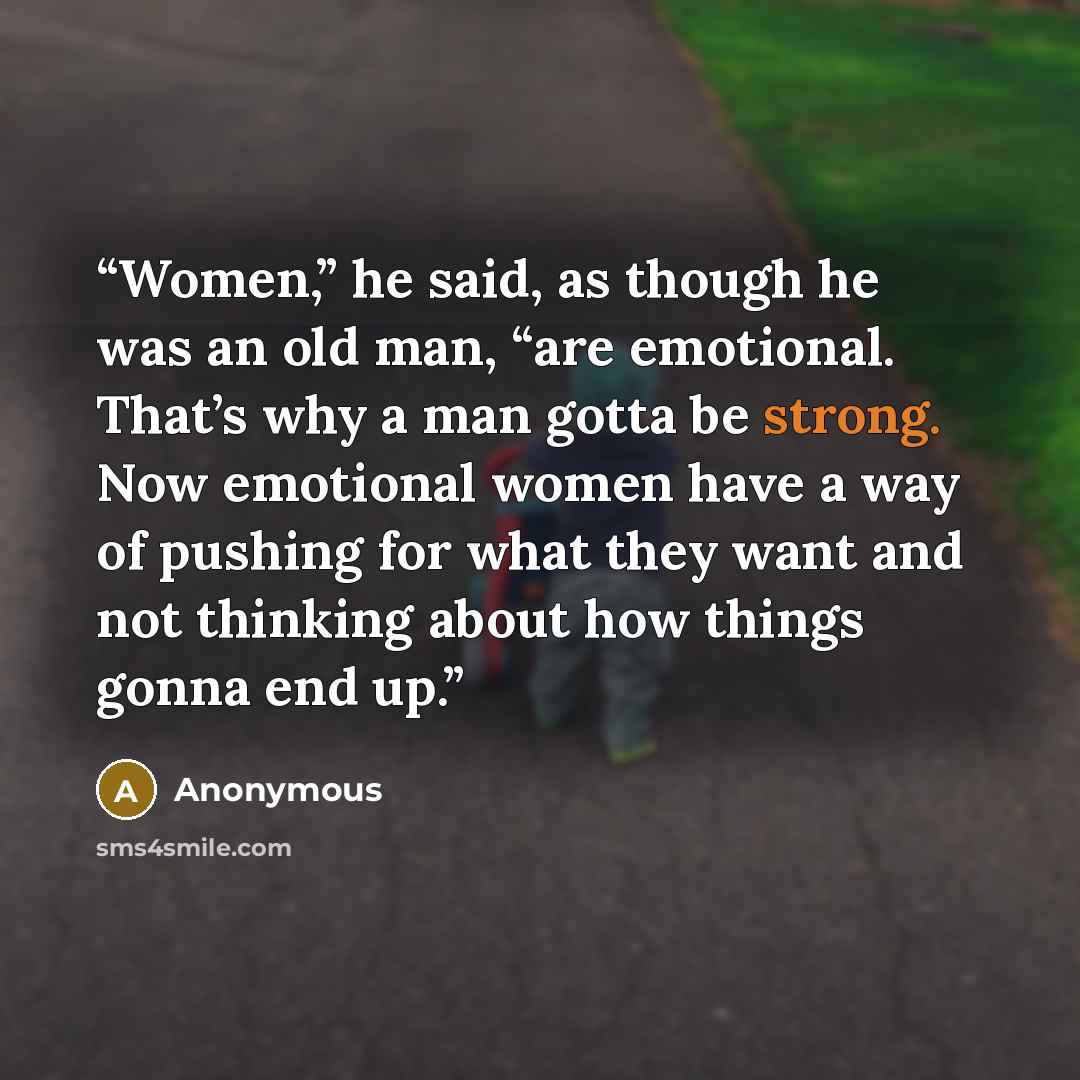“Women,” he said, as though he was an old man, “are emotional. That’s why a man gotta be strong. Now emotional women have a way of pushing for what they want and not thinking about how things gonna end up.” quote by Anonymous