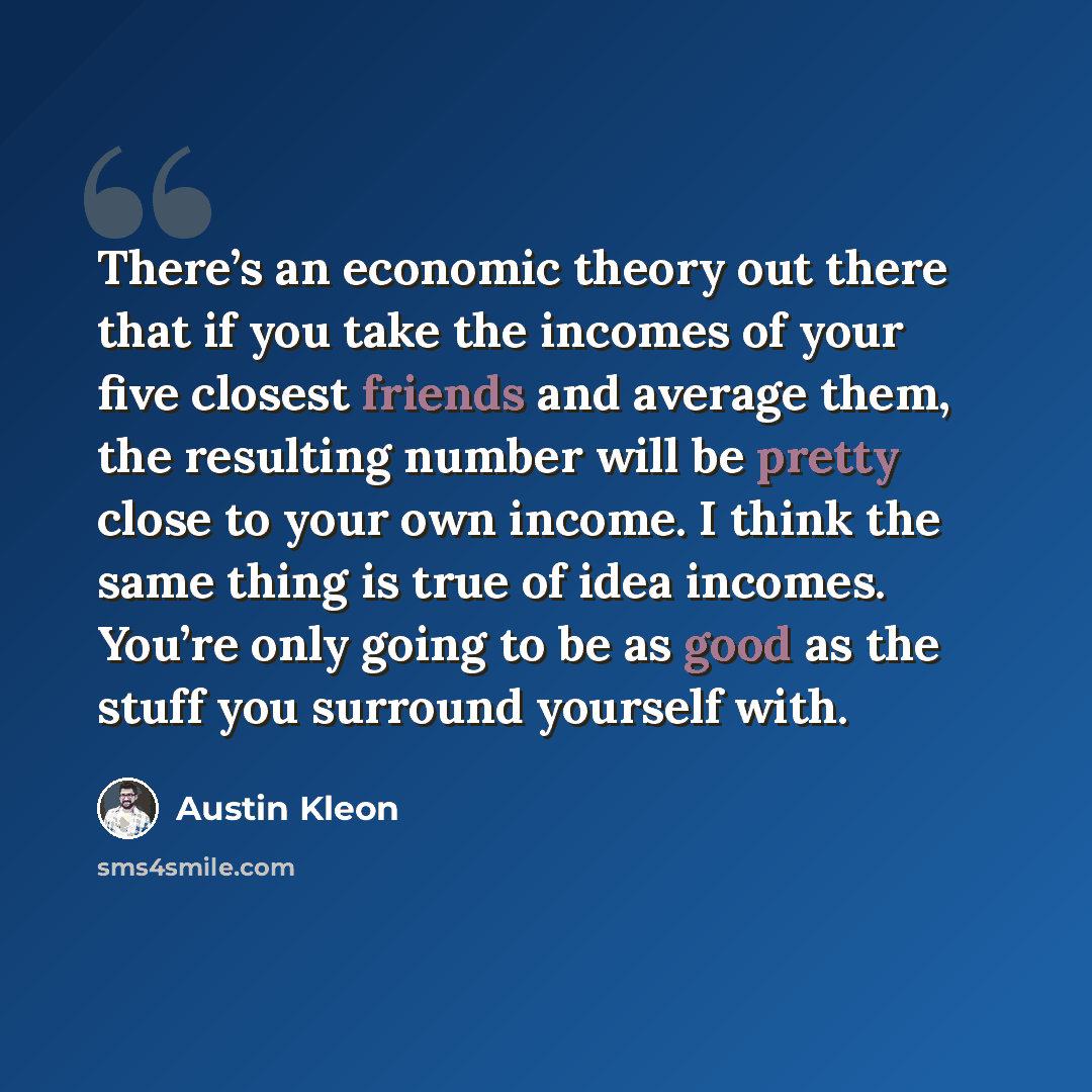 “There’s an economic theory out there that if you take the incomes of your five closest friends and average them, the resulting number will be pretty close to your own income. I think the same thing is true of idea incomes. You’re only going to be as good as the stuff you surround yourself with.” quote by Austin Kleon