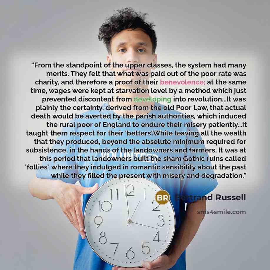 “From the standpoint of the upper classes, the system had many merits. They felt that what was paid out of the poor rate was charity, and therefore a proof of their benevolence; at the same time, wages were kept at starvation level by a method which just prevented discontent from developing into…” quote by bertrand russell