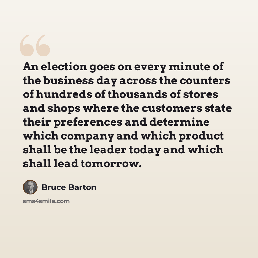 “An election goes on every minute of the business day across the counters of hundreds of thousands of stores and shops where the customers state their preferences and determine which company and which product shall be the leader today and which shall lead tomorrow.” quote by Bruce Barton