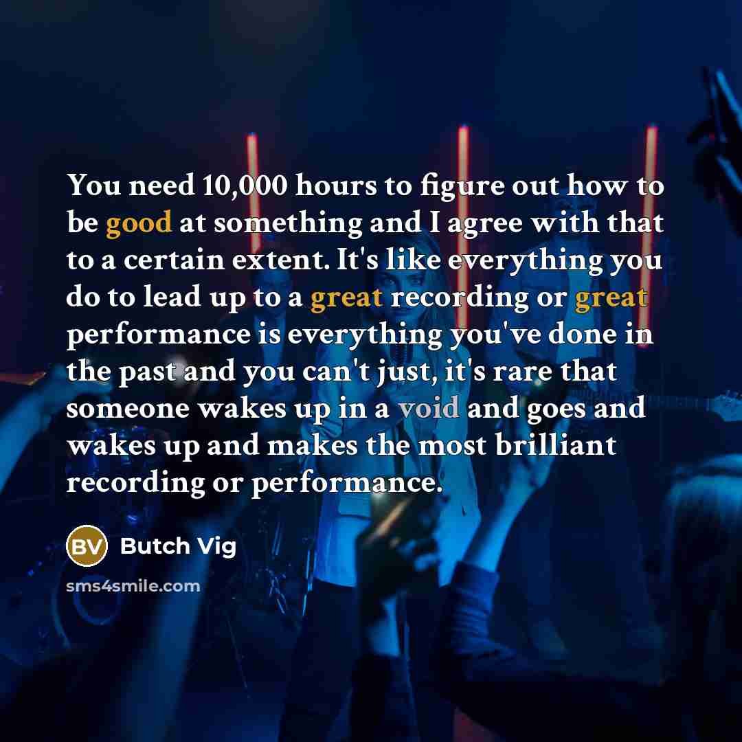 “You need 10,000 hours to figure out how to be good at something and I agree with that to a certain extent. It's like everything you do to lead up to a great recording or great performance is everything you've done in the past and you can't just, it's rare that someone wakes up in a void and goes…” quote by Butch Vig