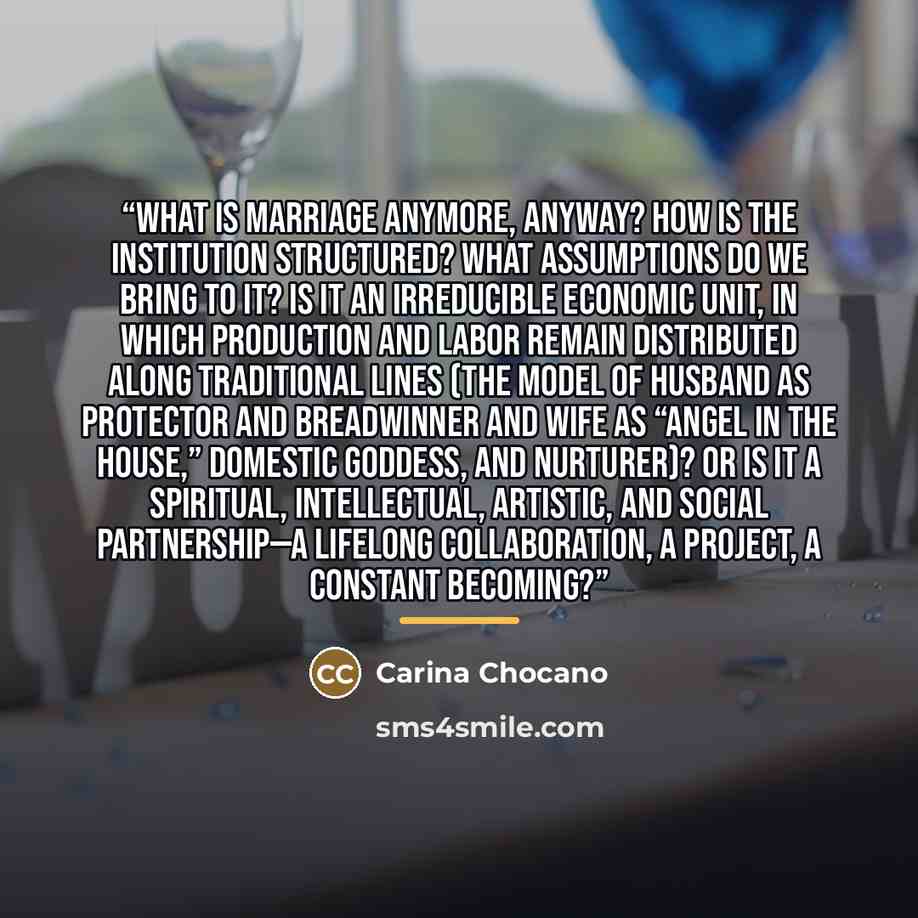 “What is marriage anymore, anyway? How is the institution structured? What assumptions do we bring to it? Is it an irreducible economic unit, in which production and labor remain distributed along traditional lines (the model of husband as protector and breadwinner and wife as “angel in the house,”…” quote by Carina Chocano