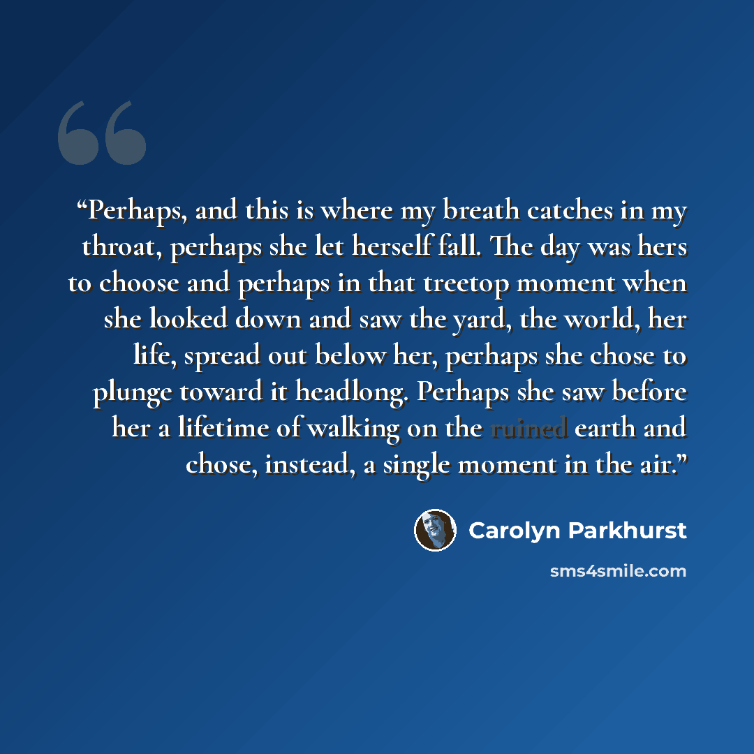 “Perhaps, and this is where my breath catches in my throat, perhaps she let herself fall. The day was hers to choose and perhaps in that treetop moment when she looked down and saw the yard, the world, her life, spread out below her, perhaps she chose to plunge toward it headlong. Perhaps she saw…” quote by Carolyn Parkhurst