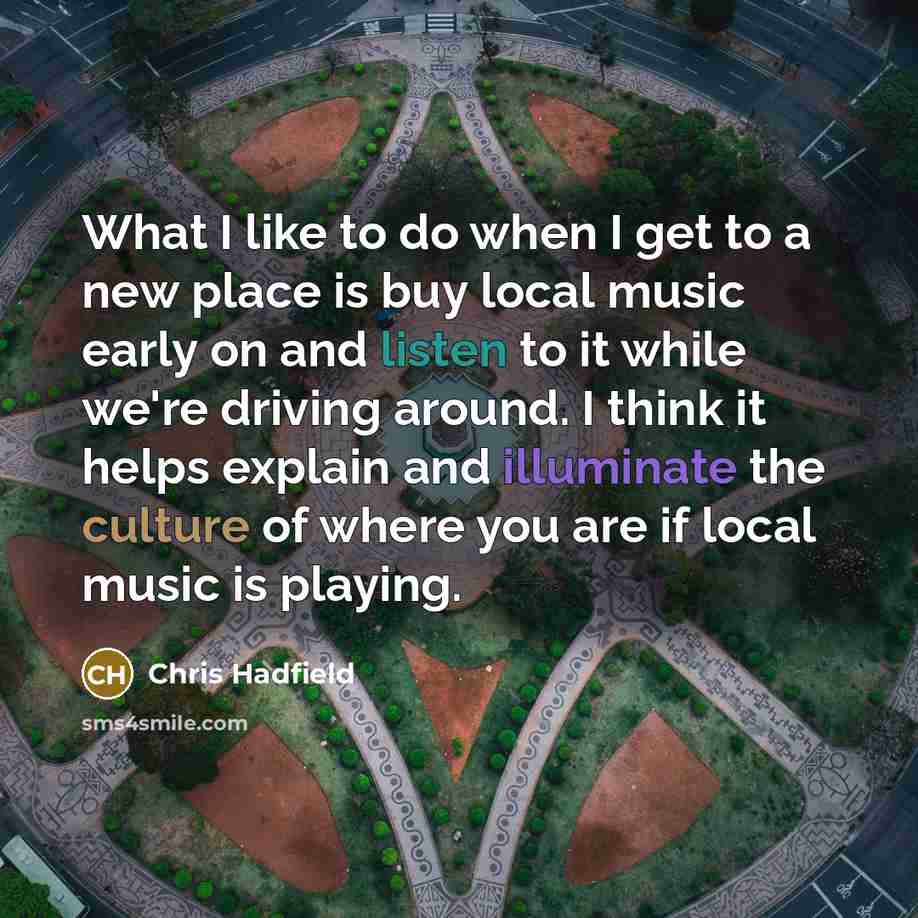 “What I like to do when I get to a new place is buy local music early on and listen to it while we're driving around. I think it helps explain and illuminate the culture of where you are if local music is playing.” quote by Chris Hadfield