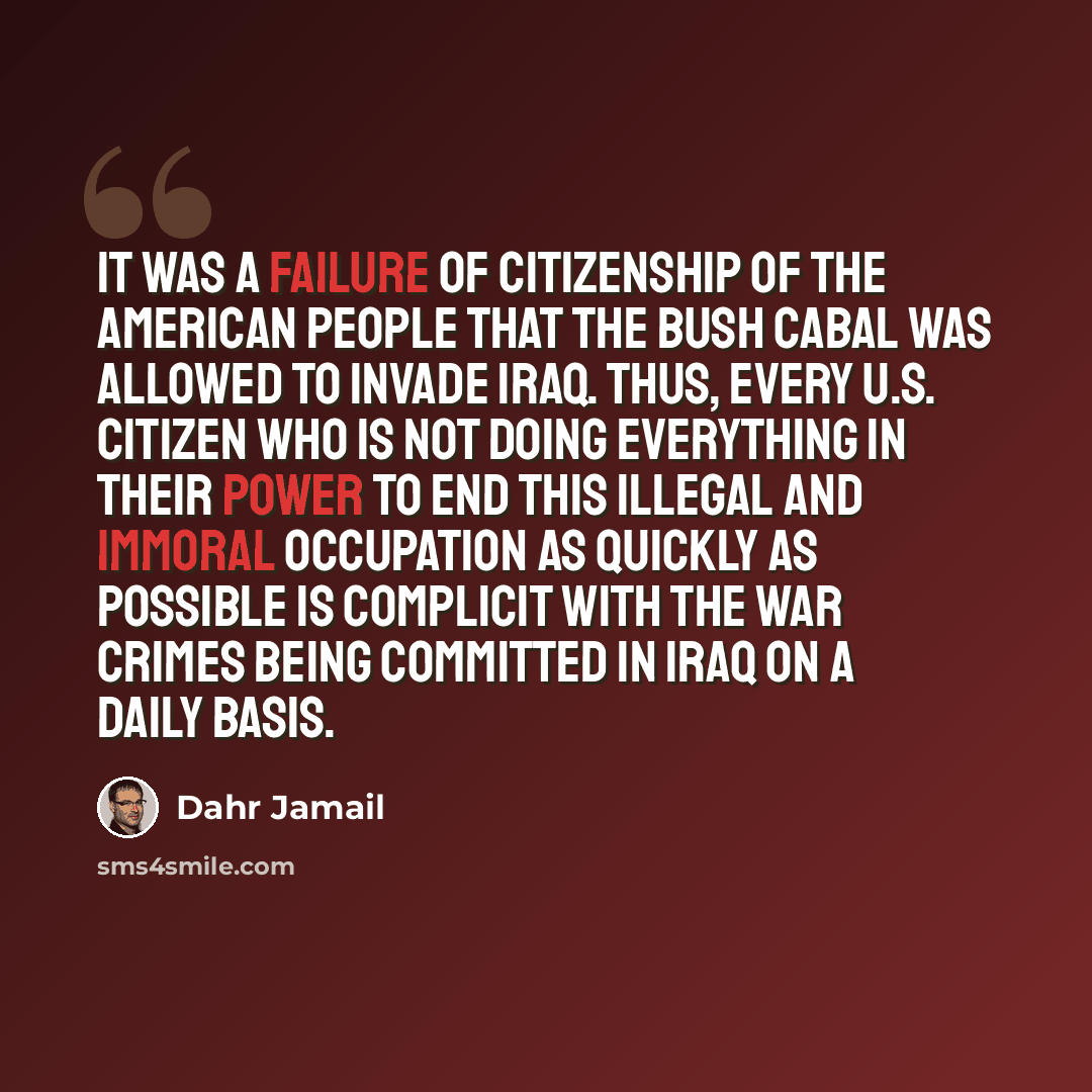 “It was a failure of citizenship of the American people that the Bush cabal was allowed to invade Iraq. Thus, every U.S. citizen who is not doing everything in their power to end this illegal and immoral occupation as quickly as possible is complicit with the war crimes being committed in Iraq on a…” quote by Dahr Jamail