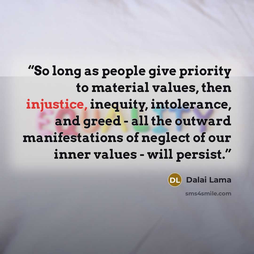 “So long as people give priority to material values, then injustice, inequity, intolerance, and greed - all the outward manifestations of neglect of our inner values - will persist.” quote by Dalai Lama
