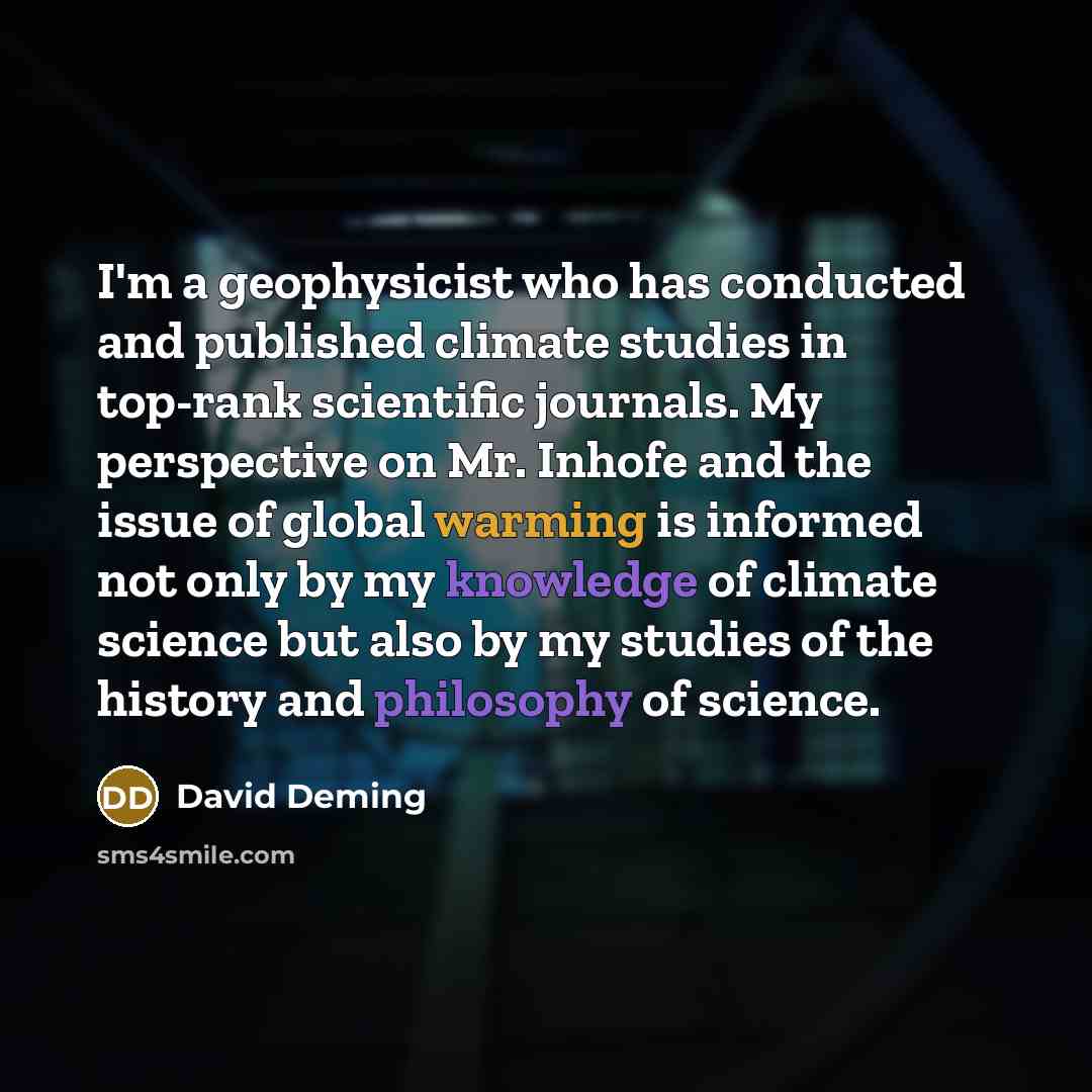 “I'm a geophysicist who has conducted and published climate studies in top-rank scientific journals. My perspective on Mr. Inhofe and the issue of global warming is informed not only by my knowledge of climate science but also by my studies of the history and philosophy of science.” quote by David Deming