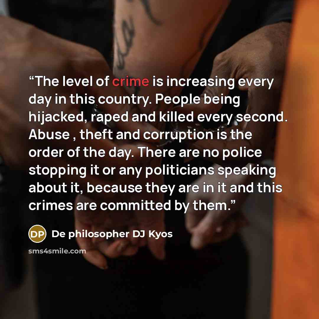 “The level of crime is increasing every day in this country. People being hijacked, raped and killed every second. Abuse , theft and corruption is the order of the day. There are no police stopping it or any politicians speaking about it, because they are in it and this crimes are committed by them.” quote by De philosopher DJ Kyos