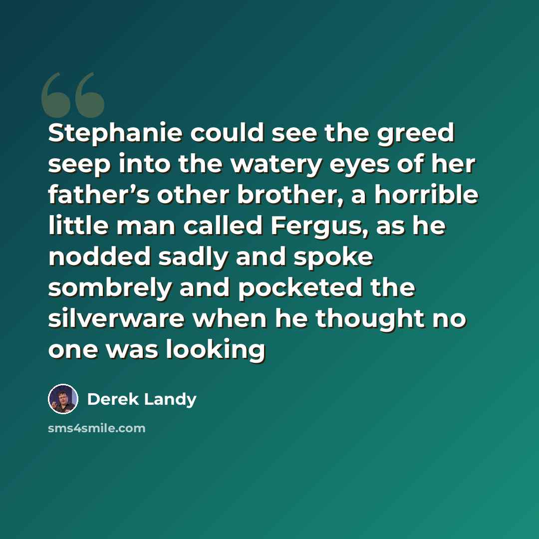 “Stephanie could see the greed seep into the watery eyes of her father’s other brother, a horrible little man called Fergus, as he nodded sadly and spoke sombrely and pocketed the silverware when he thought no one was looking” quote by Derek Landy