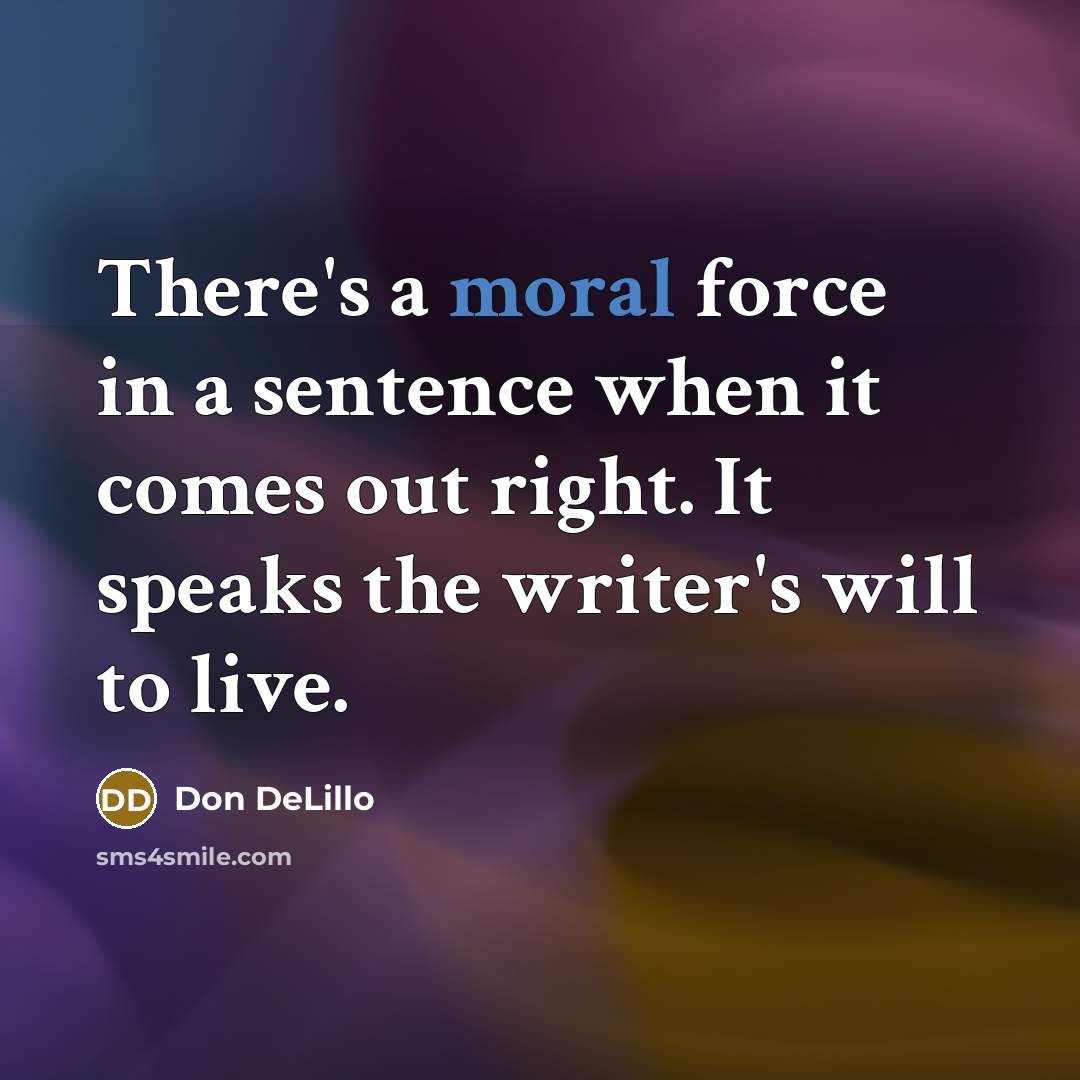 “There's a moral force in a sentence when it comes out right. It speaks the writer's will to live.” quote by Don DeLillo