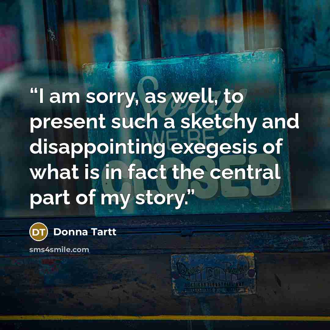“I am sorry, as well, to present such a sketchy and disappointing exegesis of what is in fact the central part of my story.” quote by Donna Tartt