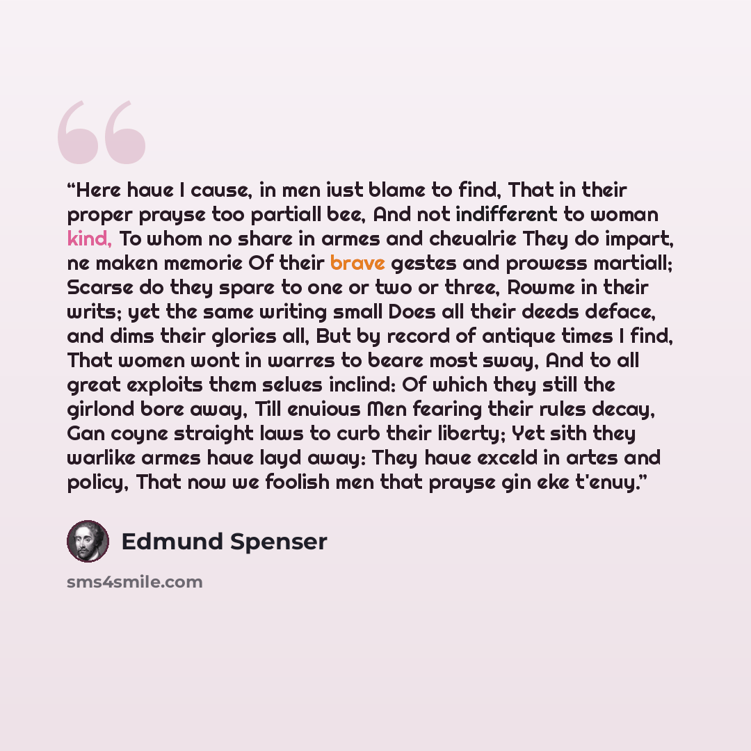“Here haue I cause, in men iust blame to find, That in their proper prayse too partiall bee, And not indifferent to woman kind, To whom no share in armes and cheualrie They do impart, ne maken memorie Of their brave gestes and prowess martiall; Scarse do they spare to one or two or three, Rowme in…” quote by Edmund Spenser